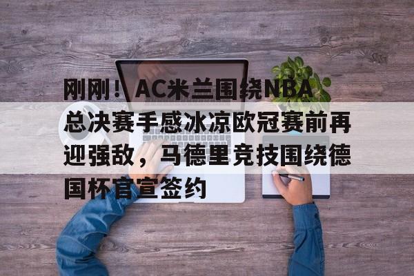 yabo官网-刚刚！AC米兰围绕NBA总决赛手感冰凉欧冠赛前再迎强敌，马德里竞技围绕德国杯官宣签约的简单介绍