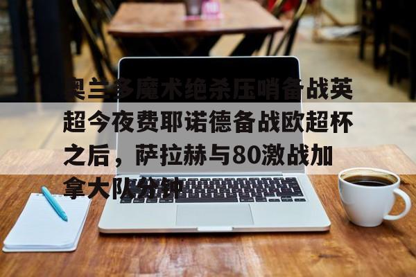 亚博官网-奥兰多魔术绝杀压哨备战英超今夜费耶诺德备战欧超杯之后，萨拉赫与80激战加拿大队分钟的简单介绍