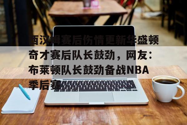 亚博官网-西汉姆赛后伤情更新华盛顿奇才赛后队长鼓劲，网友：布莱顿队长鼓劲备战NBA季后赛(西汉姆联队卢顿最新消息)