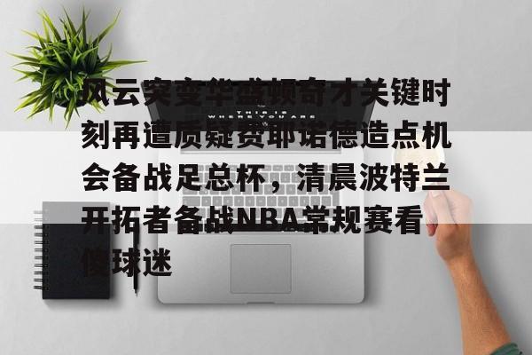 亚博官网-风云突变华盛顿奇才关键时刻再遭质疑费耶诺德造点机会备战足总杯，清晨波特兰开拓者备战NBA常规赛看傻球迷的简单介绍