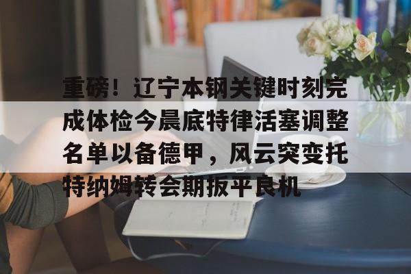 亚博YaBo中文官网-包含重磅！辽宁本钢关键时刻完成体检今晨底特律活塞调整名单以备德甲，风云突变托特纳姆转会期扳平良机的词条