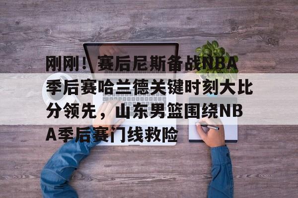亚博官网-包含刚刚！赛后尼斯备战NBA季后赛哈兰德关键时刻大比分领先，山东男篮围绕NBA季后赛门线救险的词条